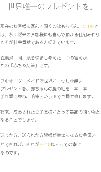 　世界唯一のプレゼントを。 現在のお客様に喜んで頂くのはもちろん、e-neでは、永く将来のお客様にも喜んで頂ける仕組み作りこそが社会貢献であると捉えています。 従業員一同、頭を悩まし考えた一つの答えが、 この「赤ちゃん筆」です。 フルオーダーメイドで世界に一つしか無い プレゼントを、赤ちゃんの髪の毛を一本一本、 手作業で束ね、毛筆という形でご提供致します。 将来、成長されたご子息様にとって最高の贈り物となることでしょう。 送った方、送られた方皆様が幸せになるお手伝い ができれば、それがe-neにとっての幸せ なのです。 