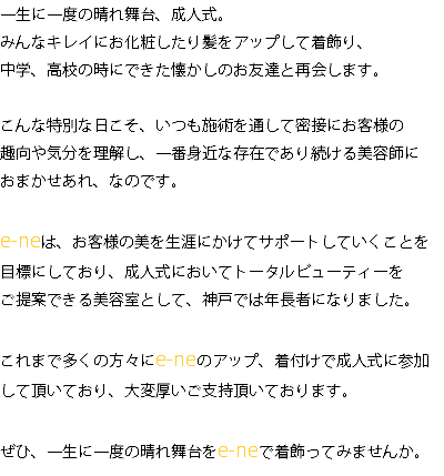 一生に一度の晴れ舞台、成人式。 みんなキレイにお化粧したり髪をアップして着飾り、 中学、高校の時にできた懐かしのお友達と再会します。 こんな特別な日こそ、いつも施術を通して密接にお客様の 趣向や気分を理解し、一番身近な存在であり続ける美容師に おまかせあれ、なのです。 e-neは、お客様の美を生涯にかけてサポートしていくことを 目標にしており、成人式においてトータルビューティーを ご提案できる美容室として、神戸では年長者になりました。 これまで多くの方々にe-neのアップ、着付けで成人式に参加して頂いており、大変厚いご支持頂いております。 ぜひ、一生に一度の晴れ舞台をe-neで着飾ってみませんか。