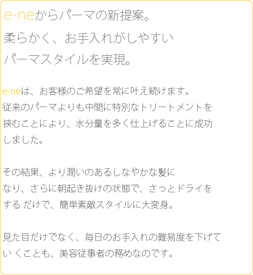  e-neからパーマの新提案。 柔らかく、お手入れがしやすい パーマスタイルを実現。 e-neは、お客様のご希望を常に叶え続けます。 従来のパーマよりも中間に特別なトリートメントを 挟むことにより、水分量を多く仕上げることに成功 しました。 その結果、より潤いのあるしなやかな髪に なり、さらに朝起き抜けの状態で、さっとドライを する だけで、簡単素敵スタイルに大変身。 見た目だけでなく、毎日のお手入れの難易度を下げて い くことも、美容従事者の務めなのです。