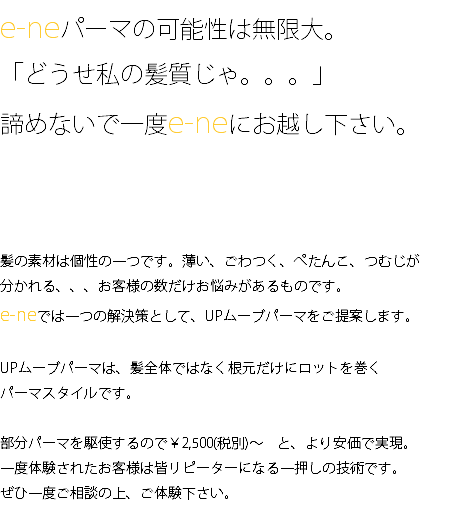 e-neパーマの可能性は無限大。 「どうせ私の髪質じゃ。。。」 諦めないで一度e-neにお越し下さい。 髪の素材は個性の一つです。薄い、ごわつく、ぺたんこ、つむじが 分かれる、、、お客様の数だけお悩みがあるものです。 e-neでは一つの解決策として、UPムーブパーマをご提案します。 UPムーブパーマは、髪全体ではなく根元だけにロットを巻く パーマスタイルです。 部分パーマを駆使するので￥2,500(税別)～　と、より安価で実現。 一度体験されたお客様は皆リピーターになる一押しの技術です。 ぜひ一度ご相談の上、ご体験下さい。 