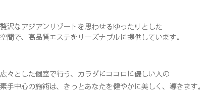  贅沢なアジアンリゾートを思わせるゆったりとした 空間で、高品質エステをリーズナブルに提供しています。 広々とした個室で行う、カラダにココロに優しい人の 素手中心の施術は、きっとあなたを健やかに美しく、導きます。