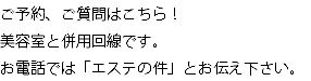 ご予約、ご質問はこちら！ 美容室と併用回線です。 お電話では「エステの件」とお伝え下さい。