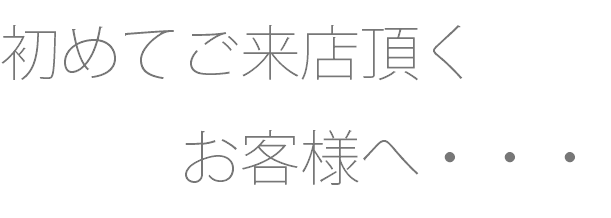 初めてご来店頂く お客様へ・・・