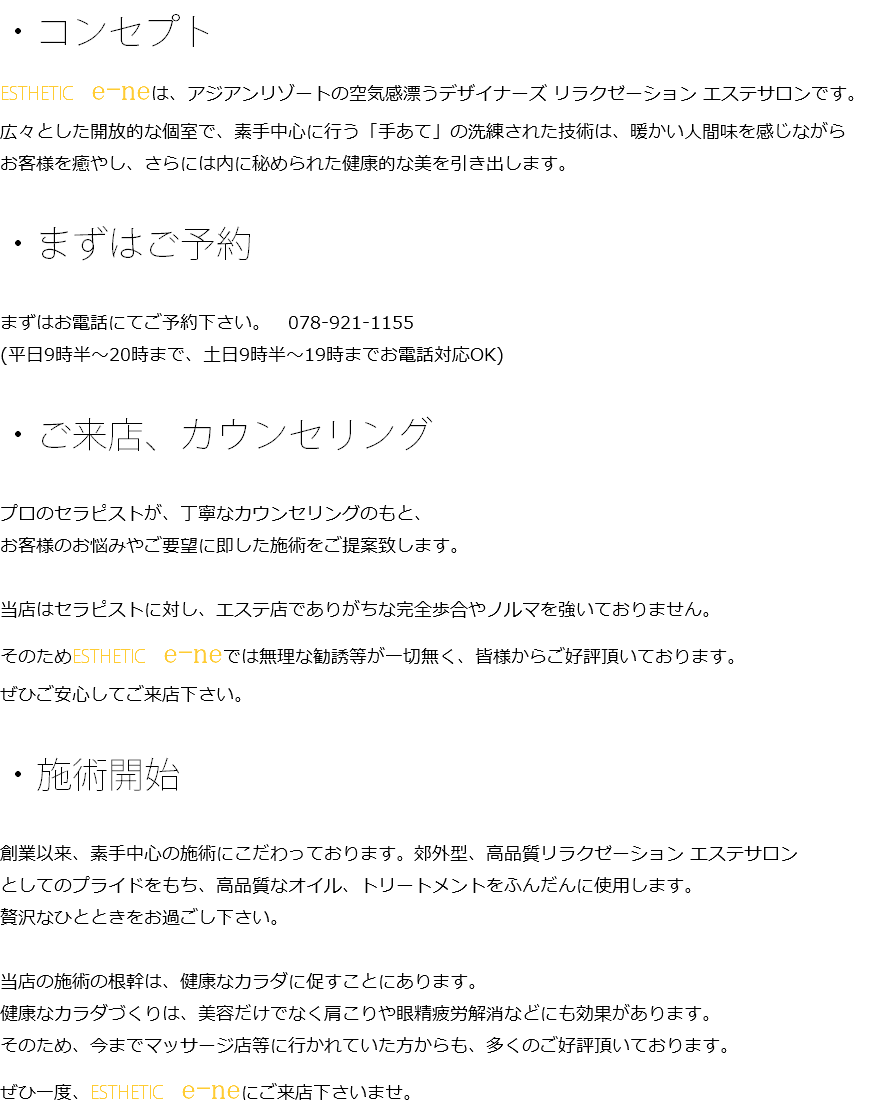 ・コンセプト ESTHETIC　e-neは、アジアンリゾートの空気感漂うデザイナーズ リラクゼーション エステサロンです。 広々とした開放的な個室で、素手中心に行う「手あて」の洗練された技術は、暖かい人間味を感じながら お客様を癒やし、さらには内に秘められた健康的な美を引き出します。 ・まずはご予約 まずはお電話にてご予約下さい。　078-921-1155 (平日9時半～20時まで、土日9時半～19時までお電話対応OK) ・ご来店、カウンセリング プロのセラピストが、丁寧なカウンセリングのもと、 お客様のお悩みやご要望に即した施術をご提案致します。 当店はセラピストに対し、エステ店でありがちな完全歩合やノルマを強いておりません。 そのためESTHETIC　e-neでは無理な勧誘等が一切無く、皆様からご好評頂いております。 ぜひご安心してご来店下さい。 ・施術開始 創業以来、素手中心の施術にこだわっております。郊外型、高品質リラクゼーション エステサロン としてのプライドをもち、高品質なオイル、トリートメントをふんだんに使用します。 贅沢なひとときをお過ごし下さい。 当店の施術の根幹は、健康なカラダに促すことにあります。 健康なカラダづくりは、美容だけでなく肩こりや眼精疲労解消などにも効果があります。 そのため、今までマッサージ店等に行かれていた方からも、多くのご好評頂いております。 ぜひ一度、ESTHETIC　e-neにご来店下さいませ。