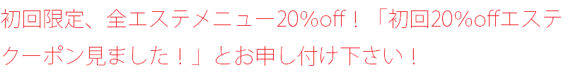 初回限定、全エステメニュー20％off！「初回20％offエステクーポン見ました！」とお申し付け下さい！