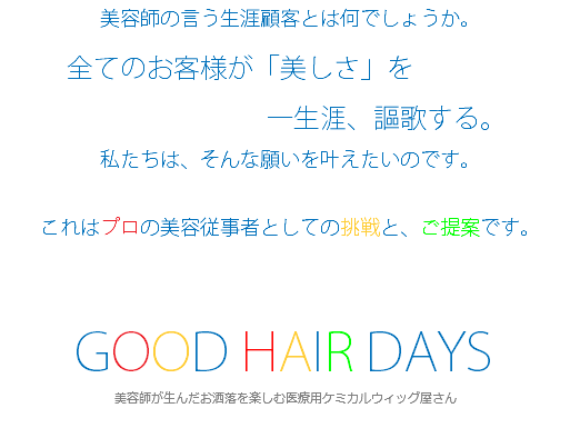  美容師の言う生涯顧客とは何でしょうか。 全てのお客様が「美しさ」を 一生涯、謳歌する。 私たちは、そんな願いを叶えたいのです。 これはプロの美容従事者としての挑戦と、ご提案です。 GOOD HAIR DAYS 美容師が生んだお洒落を楽しむ医療用ケミカルウィッグ屋さん
