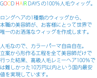 GOOD HAIR DAYS の100％人毛ウィッグ。 ロングヘアの1種類のウィッグから、 本職の美容師が、お客様にとって世界で 唯一のお洒落なウィッグを作成します。 人毛なので、カラーパーマ自由自在。 立案から形作る工程を全て美容師だけで行った結果、高級人毛レミーヘア100％では難しかった10万円以内という国内最安値を実現しています。