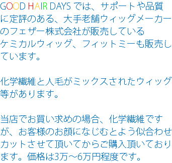 GOOD HAIR DAYS では、サポートや品質に定評のある、大手老舗ウィッグメーカーのフェザー株式会社が販売している ケミカルウィッグ、フィットミーも販売しています。 化学繊維と人毛がミックスされたウィッグ等があります。 当店でお買い求めの場合、化学繊維ですが、お客様のお顔になじむとよう似合わせカットさせて頂いてからご購入頂いております。価格は3万～6万円程度です。