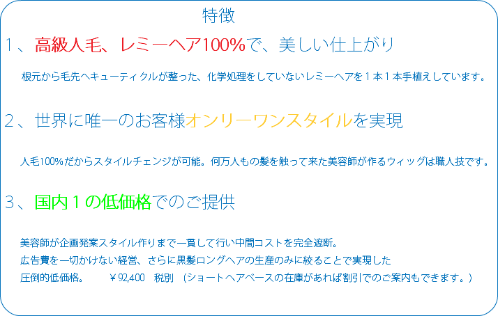  特徴 １、高級人毛、レミーヘア100％で、美しい仕上がり 根元から毛先へキューティクルが整った、化学処理をしていないレミーヘアを１本１本手植えしています。 ２、世界に唯一のお客様オンリーワンスタイルを実現 人毛100％だからスタイルチェンジが可能。何万人もの髪を触って来た美容師が作るウィッグは職人技です。 ３、国内１の低価格でのご提供 美容師が企画発案スタイル作りまで一貫して行い中間コストを完全遮断。 広告費を一切かけない経営、さらに黒髪ロングヘアの生産のみに絞ることで実現した 圧倒的低価格。 ￥92,400　税別　(ショートヘアベースの在庫があれば割引でのご案内もできます。) 