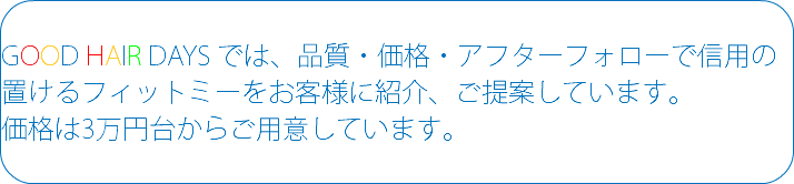  GOOD HAIR DAYS では、品質・価格・アフターフォローで信用の置けるフィットミーをお客様に紹介、ご提案しています。 価格は3万円台からご用意しています。 